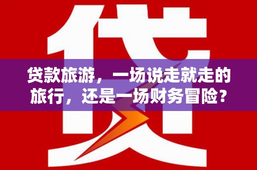 黄平贷款旅游，一场说走就走的旅行，还是一场财务冒险？