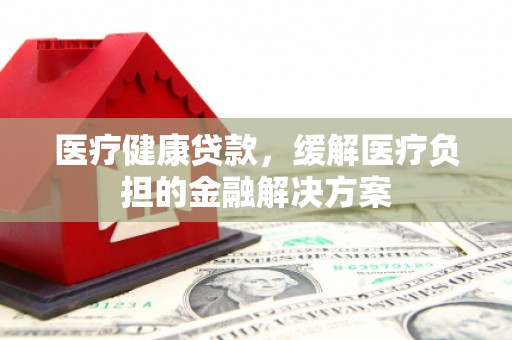 黄平医疗健康贷款，缓解医疗负担的金融解决方案