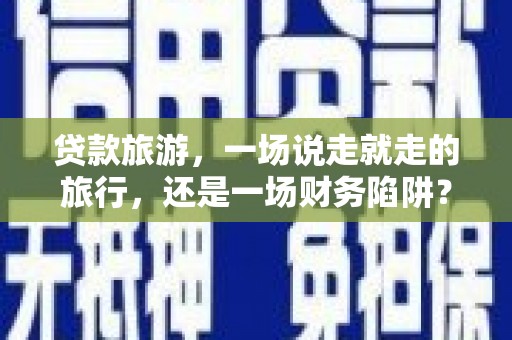 黄平贷款旅游，一场说走就走的旅行，还是一场财务陷阱？