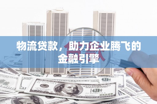 黄平物流贷款，助力企业腾飞的金融引擎
