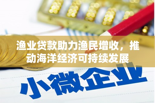 黄平渔业贷款助力渔民增收，推动海洋经济可持续发展