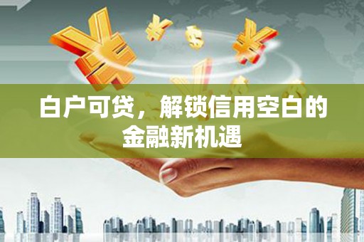 黄平白户可贷，解锁信用空白的金融新机遇