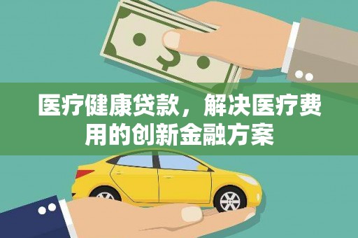 黄平医疗健康贷款，解决医疗费用的创新金融方案