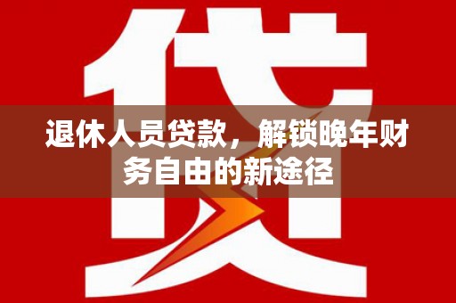 黄平退休人员贷款，解锁晚年财务自由的新途径