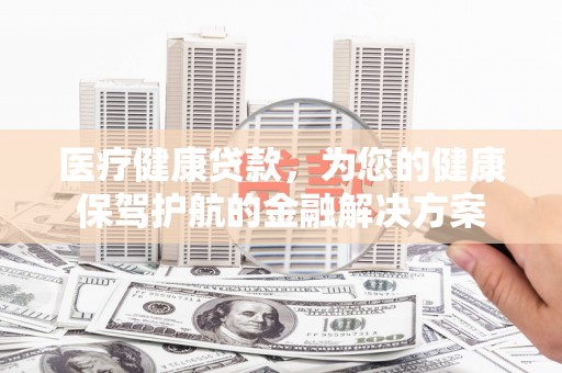 黄平医疗健康贷款，为您的健康保驾护航的金融解决方案