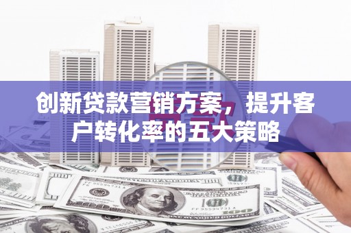 黄平创新贷款营销方案，提升客户转化率的五大策略
