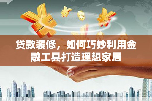 黄平贷款装修，如何巧妙利用金融工具打造理想家居