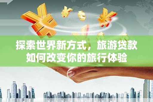 黄平探索世界新方式，旅游贷款如何改变你的旅行体验