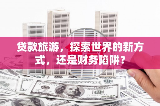黄平贷款旅游，探索世界的新方式，还是财务陷阱？