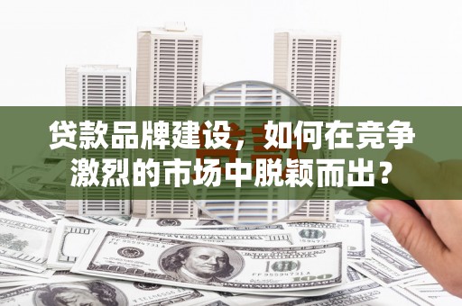 黄平贷款品牌建设，如何在竞争激烈的市场中脱颖而出？