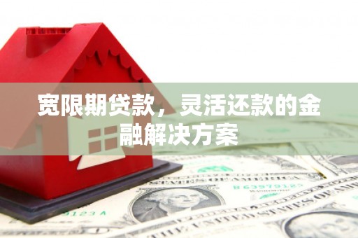 黄平宽限期贷款，灵活还款的金融解决方案